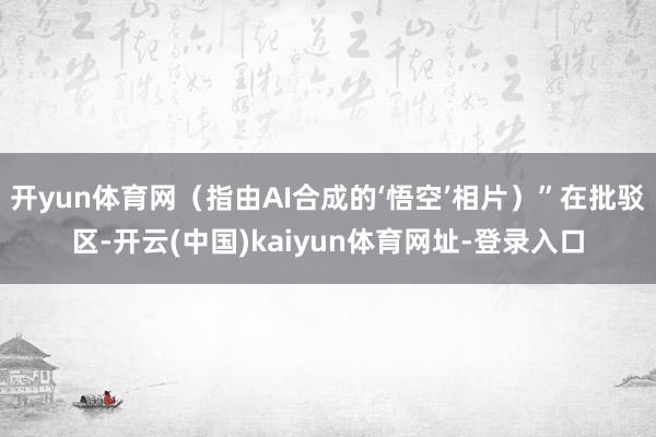 开yun体育网（指由AI合成的‘悟空’相片）”在批驳区-开云(中国)kaiyun体育网址-登录入口