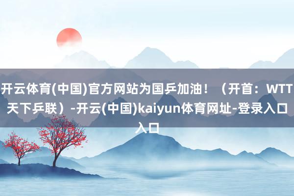 开云体育(中国)官方网站为国乒加油！（开首：WTT天下乒联）-开云(中国)kaiyun体育网址-登录入口