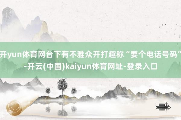 开yun体育网台下有不雅众开打趣称“要个电话号码”-开云(中国)kaiyun体育网址-登录入口