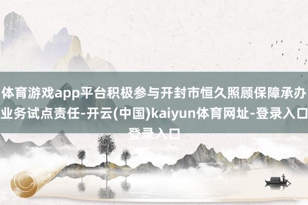 体育游戏app平台积极参与开封市恒久照顾保障承办业务试点责任-开云(中国)kaiyun体育网址-登录入口