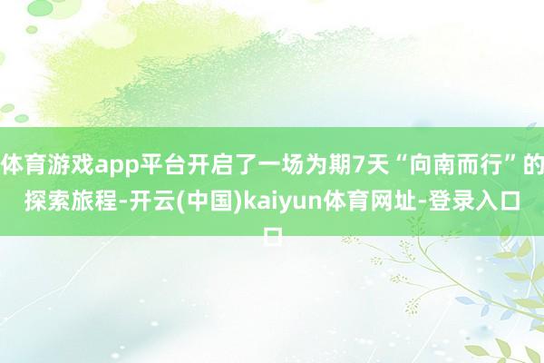 体育游戏app平台开启了一场为期7天“向南而行”的探索旅程-开云(中国)kaiyun体育网址-登录入口
