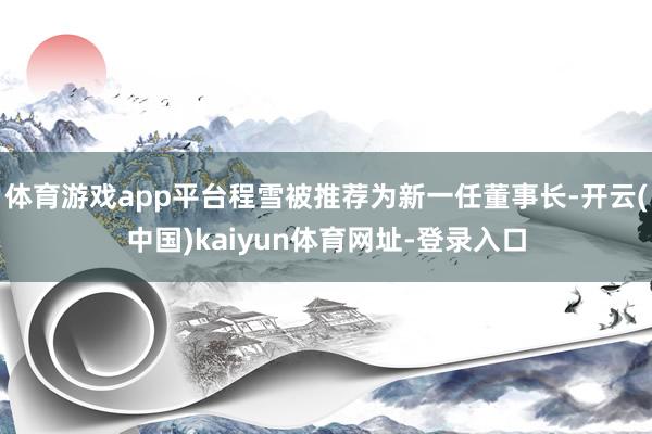 体育游戏app平台程雪被推荐为新一任董事长-开云(中国)kaiyun体育网址-登录入口