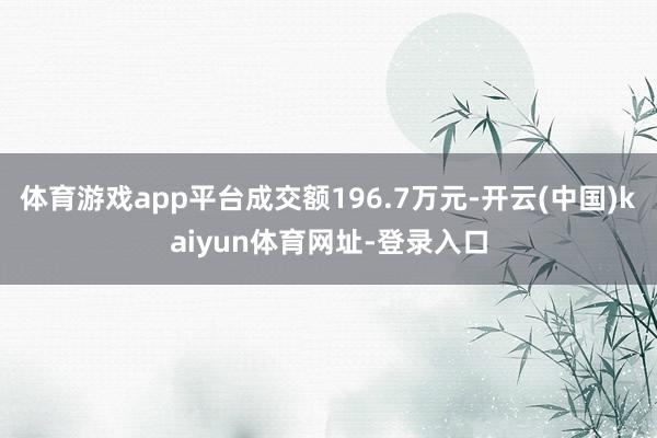 体育游戏app平台成交额196.7万元-开云(中国)kaiyun体育网址-登录入口
