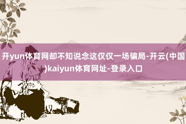 开yun体育网却不知说念这仅仅一场骗局-开云(中国)kaiyun体育网址-登录入口