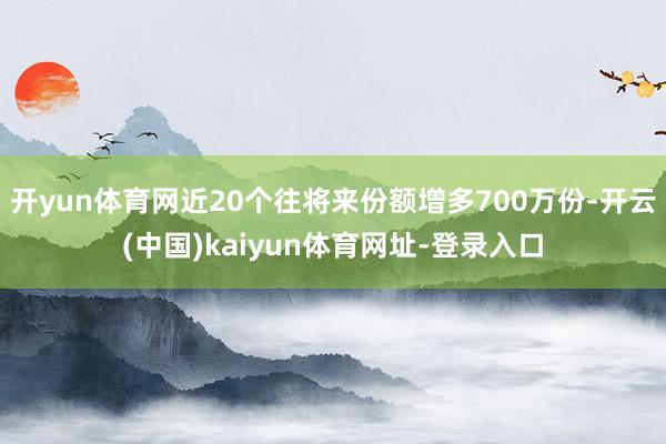 开yun体育网近20个往将来份额增多700万份-开云(中国)kaiyun体育网址-登录入口