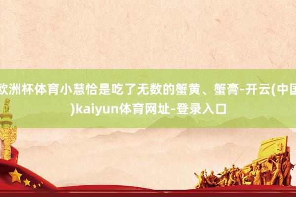 欧洲杯体育小慧恰是吃了无数的蟹黄、蟹膏-开云(中国)kaiyun体育网址-登录入口
