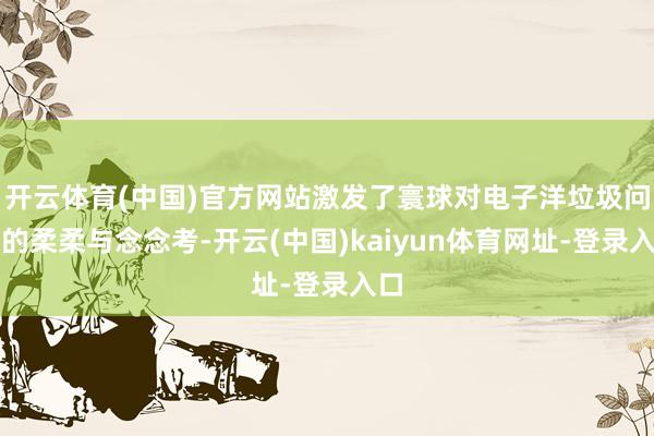 开云体育(中国)官方网站激发了寰球对电子洋垃圾问题的柔柔与念念考-开云(中国)kaiyun体育网址-登录入口