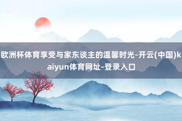 欧洲杯体育享受与家东谈主的温馨时光-开云(中国)kaiyun体育网址-登录入口