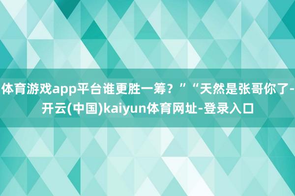 体育游戏app平台谁更胜一筹？”“天然是张哥你了-开云(中国)kaiyun体育网址-登录入口
