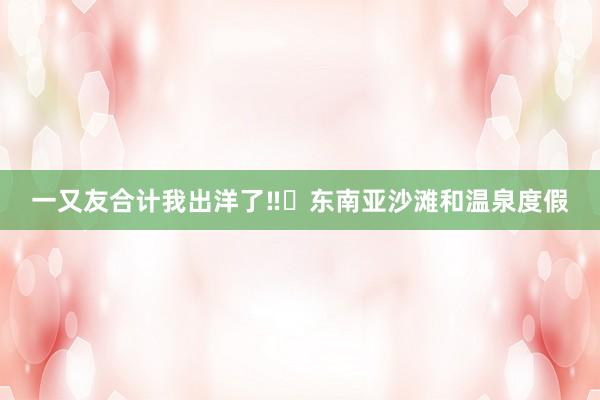 一又友合计我出洋了‼️东南亚沙滩和温泉度假