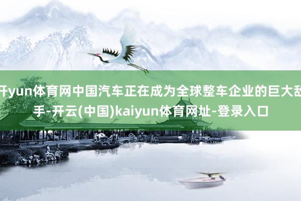 开yun体育网中国汽车正在成为全球整车企业的巨大敌手-开云(中国)kaiyun体育网址-登录入口