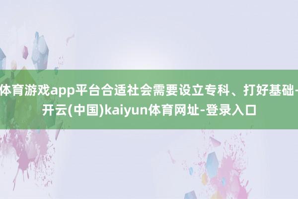 体育游戏app平台合适社会需要设立专科、打好基础-开云(中国)kaiyun体育网址-登录入口