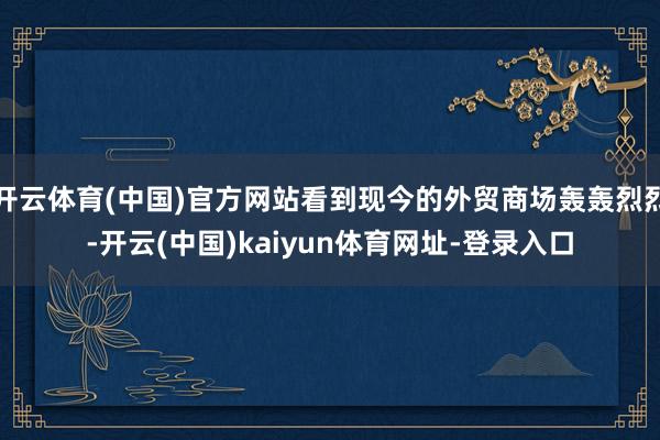 开云体育(中国)官方网站看到现今的外贸商场轰轰烈烈-开云(中国)kaiyun体育网址-登录入口