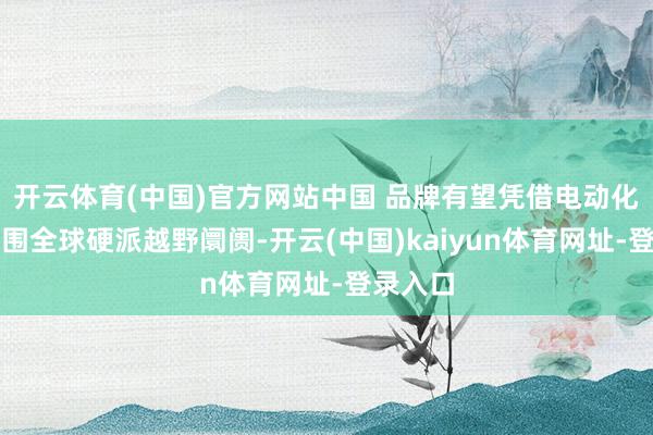 开云体育(中国)官方网站中国 品牌有望凭借电动化上风解围全球硬派越野阛阓-开云(中国)kaiyun体育网址-登录入口