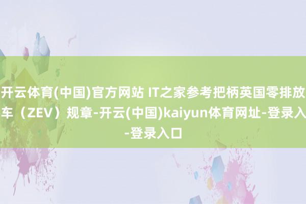 开云体育(中国)官方网站 IT之家参考把柄英国零排放汽车（ZEV）规章-开云(中国)kaiyun体育网址-登录入口