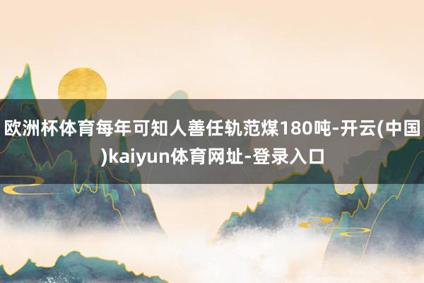 欧洲杯体育每年可知人善任轨范煤180吨-开云(中国)kaiyun体育网址-登录入口