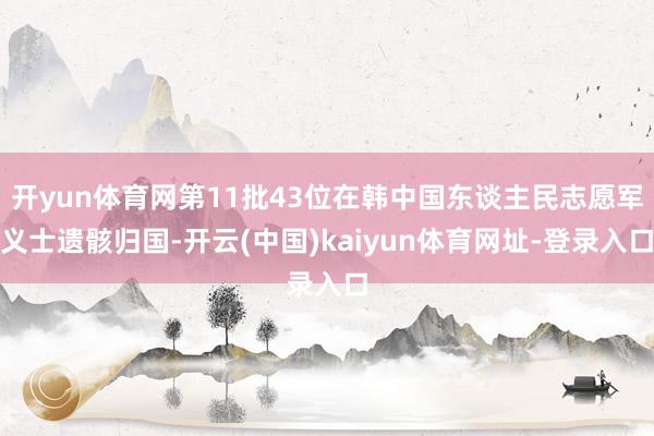开yun体育网第11批43位在韩中国东谈主民志愿军义士遗骸归国-开云(中国)kaiyun体育网址-登录入口