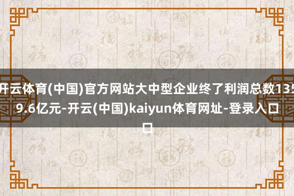 开云体育(中国)官方网站大中型企业终了利润总数1359.6亿元-开云(中国)kaiyun体育网址-登录入口