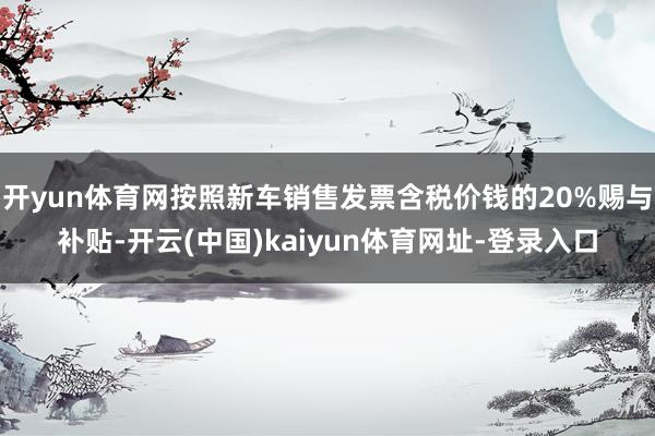 开yun体育网按照新车销售发票含税价钱的20%赐与补贴-开云(中国)kaiyun体育网址-登录入口