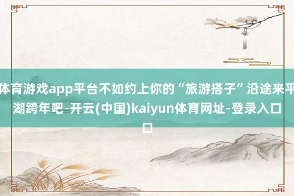 体育游戏app平台不如约上你的“旅游搭子”沿途来平湖跨年吧-开云(中国)kaiyun体育网址-登录入口