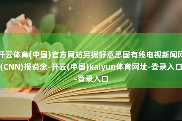 开云体育(中国)官方网站另据好意思国有线电视新闻网(CNN)报说念-开云(中国)kaiyun体育网址-登录入口