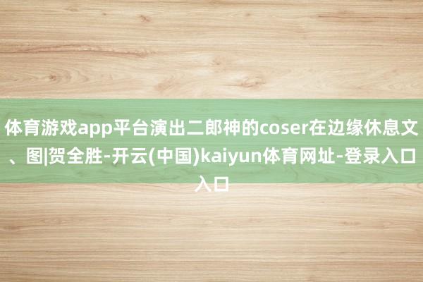 体育游戏app平台演出二郎神的coser在边缘休息文、图|贺全胜-开云(中国)kaiyun体育网址-登录入口