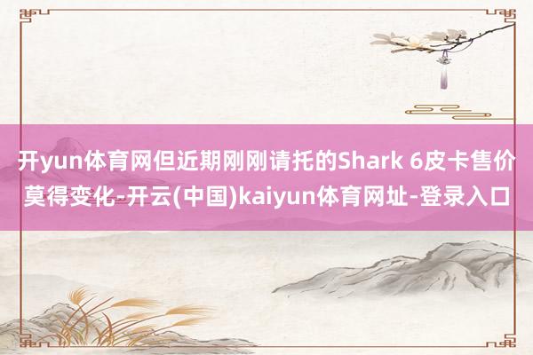 开yun体育网但近期刚刚请托的Shark 6皮卡售价莫得变化-开云(中国)kaiyun体育网址-登录入口