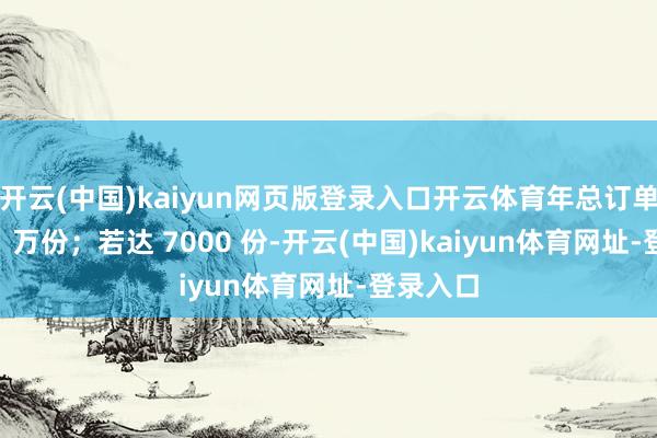 开云(中国)kaiyun网页版登录入口开云体育年总订单量超 31 万份；若达 7000 份-开云(中国)kaiyun体育网址-登录入口