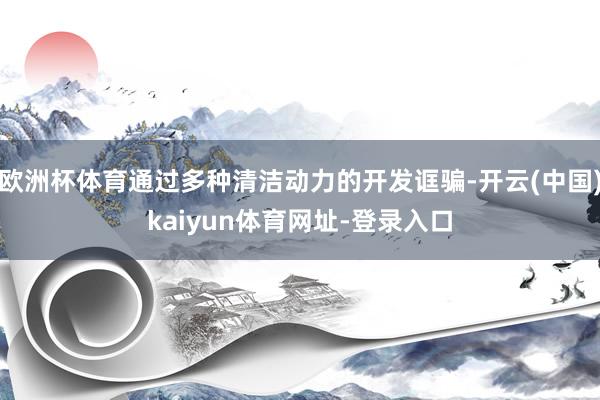 欧洲杯体育通过多种清洁动力的开发诓骗-开云(中国)kaiyun体育网址-登录入口