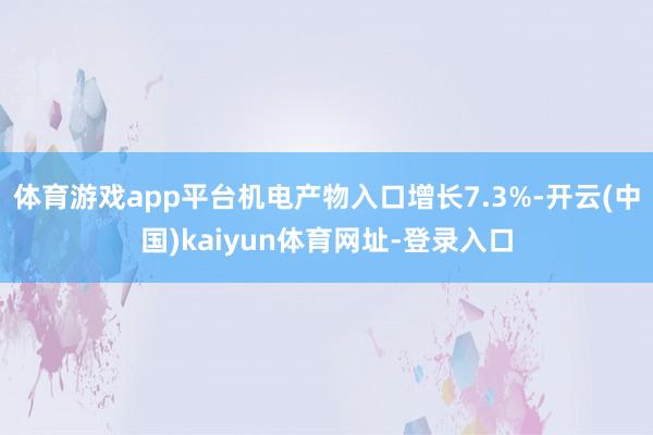 体育游戏app平台机电产物入口增长7.3%-开云(中国)kaiyun体育网址-登录入口