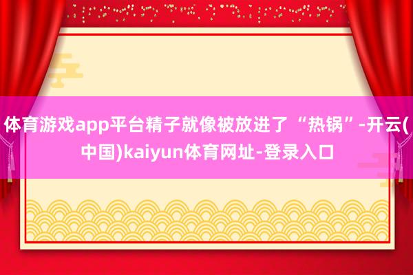 体育游戏app平台精子就像被放进了 “热锅”-开云(中国)kaiyun体育网址-登录入口