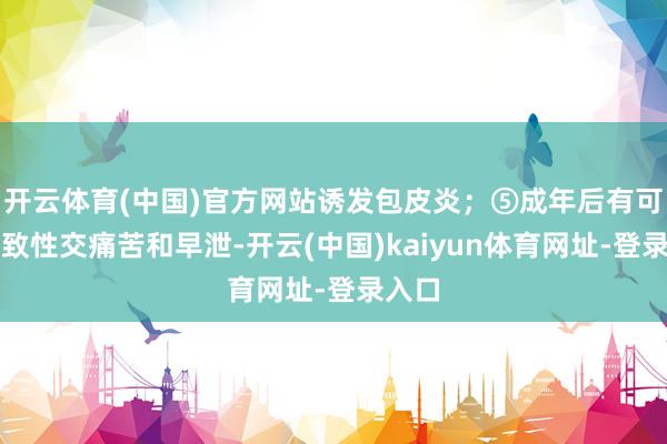 开云体育(中国)官方网站诱发包皮炎；⑤成年后有可能导致性交痛苦和早泄-开云(中国)kaiyun体育网址-登录入口