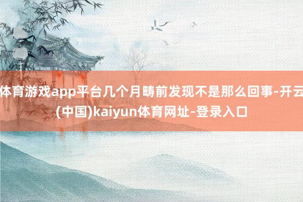 体育游戏app平台几个月畴前发现不是那么回事-开云(中国)kaiyun体育网址-登录入口