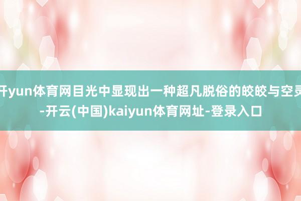 开yun体育网目光中显现出一种超凡脱俗的皎皎与空灵-开云(中国)kaiyun体育网址-登录入口