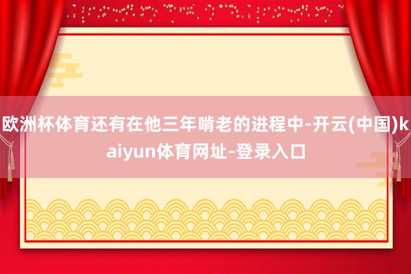 欧洲杯体育还有在他三年啃老的进程中-开云(中国)kaiyun体育网址-登录入口