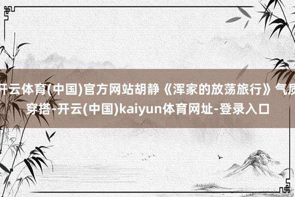 开云体育(中国)官方网站胡静《浑家的放荡旅行》气质穿搭-开云(中国)kaiyun体育网址-登录入口