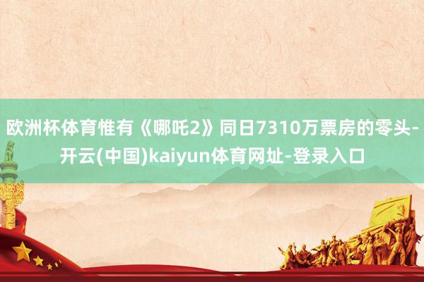 欧洲杯体育惟有《哪吒2》同日7310万票房的零头-开云(中国)kaiyun体育网址-登录入口