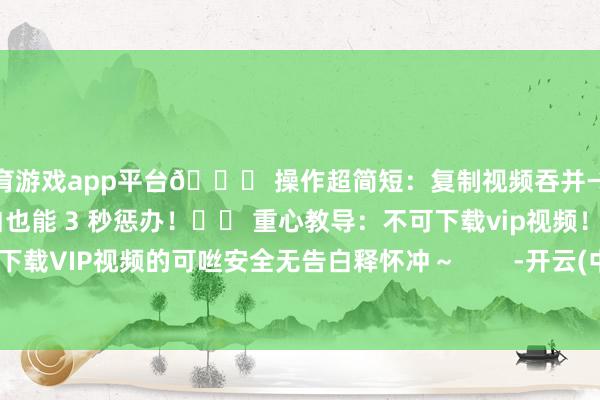 体育游戏app平台💌 操作超简短：复制视频吞并→粘贴到软件→点击下载小白也能 3 秒惩办！⚠️ 重心教导：不可下载vip视频！需要下载VIP视频的可咝安全无告白释怀冲～        -开云(中国)kaiyun体育网址-登录入口