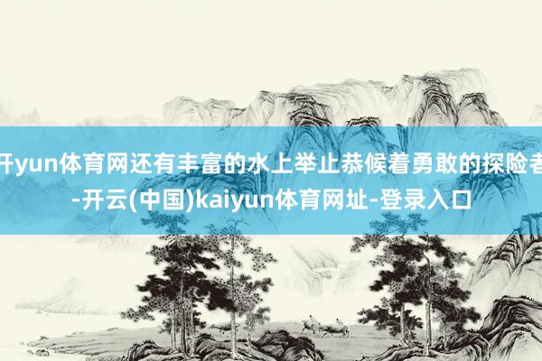开yun体育网还有丰富的水上举止恭候着勇敢的探险者-开云(中国)kaiyun体育网址-登录入口