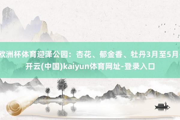 欧洲杯体育迎泽公园：杏花、郁金香、牡丹3月至5月-开云(中国)kaiyun体育网址-登录入口